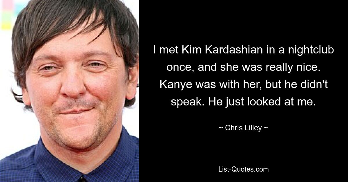 I met Kim Kardashian in a nightclub once, and she was really nice. Kanye was with her, but he didn't speak. He just looked at me. — © Chris Lilley