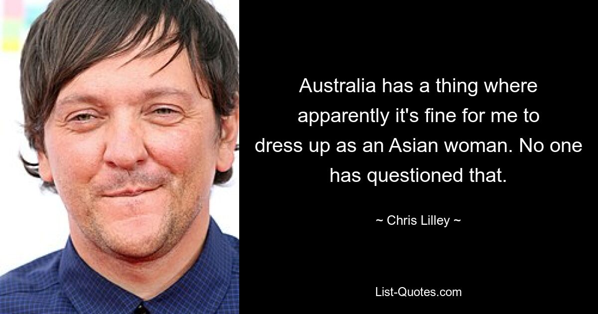 Australia has a thing where apparently it's fine for me to dress up as an Asian woman. No one has questioned that. — © Chris Lilley