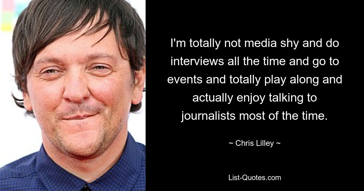 I'm totally not media shy and do interviews all the time and go to events and totally play along and actually enjoy talking to journalists most of the time. — © Chris Lilley