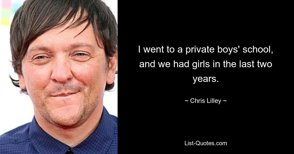 I went to a private boys' school, and we had girls in the last two years. — © Chris Lilley