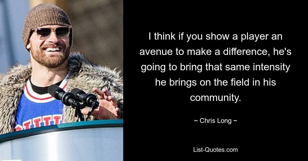 I think if you show a player an avenue to make a difference, he's going to bring that same intensity he brings on the field in his community. — © Chris Long