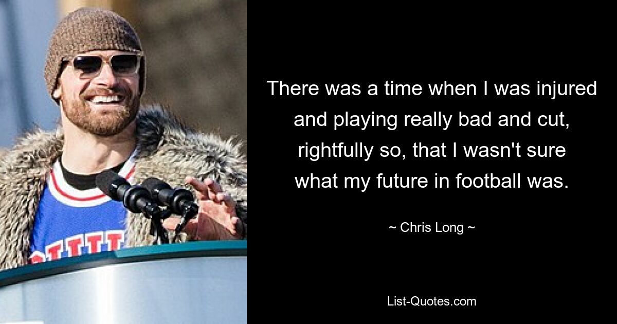 There was a time when I was injured and playing really bad and cut, rightfully so, that I wasn't sure what my future in football was. — © Chris Long