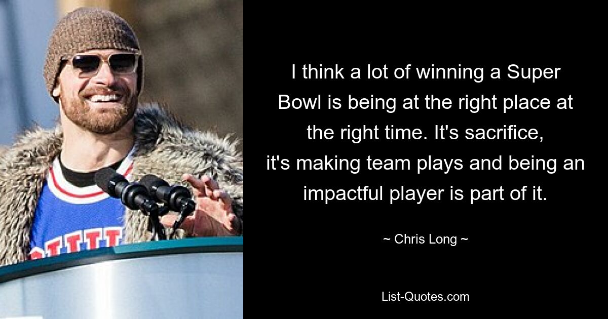 I think a lot of winning a Super Bowl is being at the right place at the right time. It's sacrifice, it's making team plays and being an impactful player is part of it. — © Chris Long