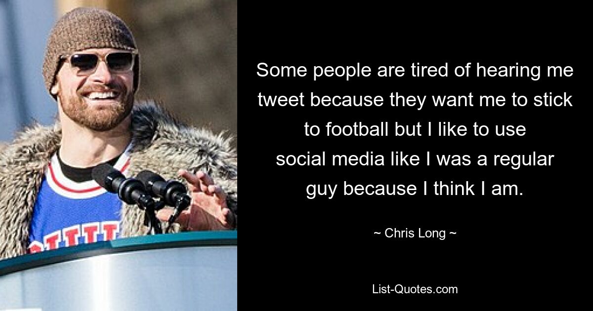 Some people are tired of hearing me tweet because they want me to stick to football but I like to use social media like I was a regular guy because I think I am. — © Chris Long