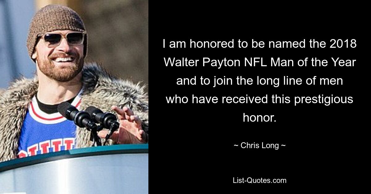 I am honored to be named the 2018 Walter Payton NFL Man of the Year and to join the long line of men who have received this prestigious honor. — © Chris Long