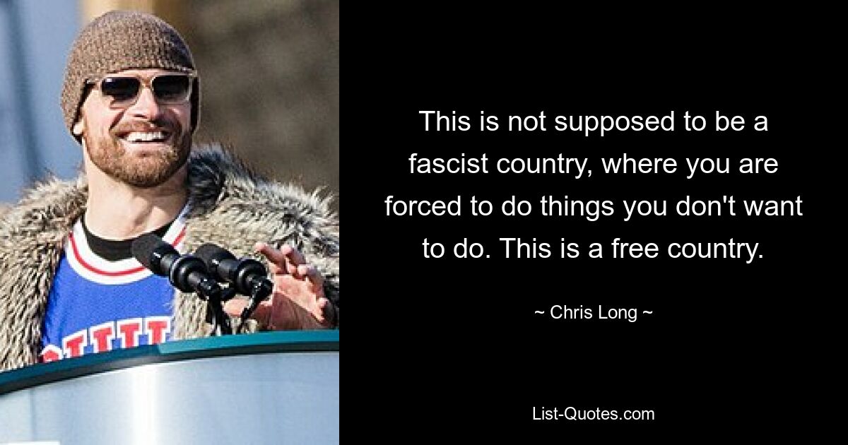 This is not supposed to be a fascist country, where you are forced to do things you don't want to do. This is a free country. — © Chris Long