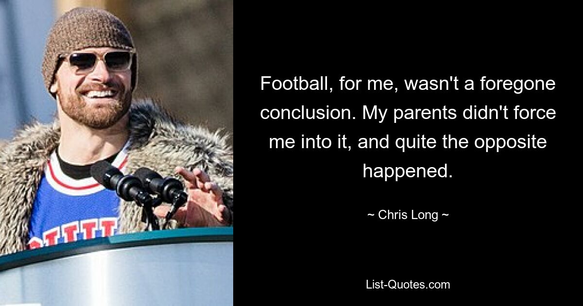 Football, for me, wasn't a foregone conclusion. My parents didn't force me into it, and quite the opposite happened. — © Chris Long