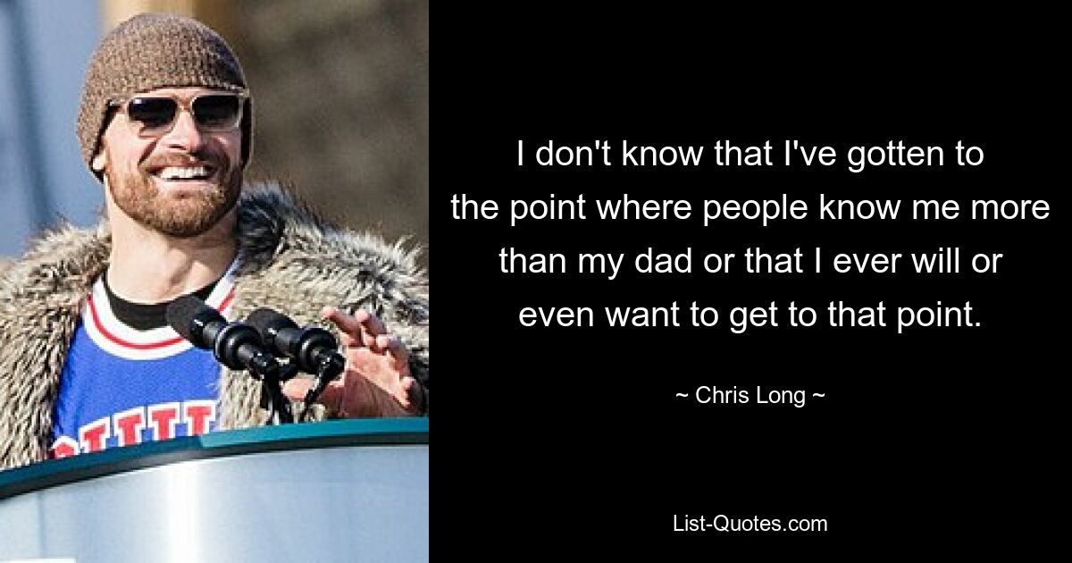 I don't know that I've gotten to the point where people know me more than my dad or that I ever will or even want to get to that point. — © Chris Long