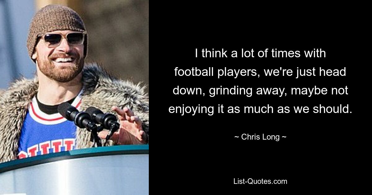 I think a lot of times with football players, we're just head down, grinding away, maybe not enjoying it as much as we should. — © Chris Long