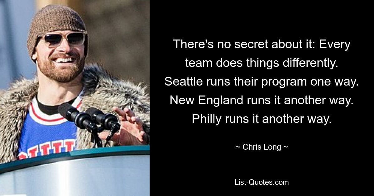 There's no secret about it: Every team does things differently. Seattle runs their program one way. New England runs it another way. Philly runs it another way. — © Chris Long