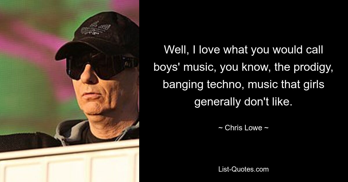 Well, I love what you would call boys' music, you know, the prodigy, banging techno, music that girls generally don't like. — © Chris Lowe