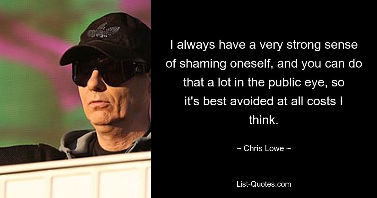 I always have a very strong sense of shaming oneself, and you can do that a lot in the public eye, so it's best avoided at all costs I think. — © Chris Lowe