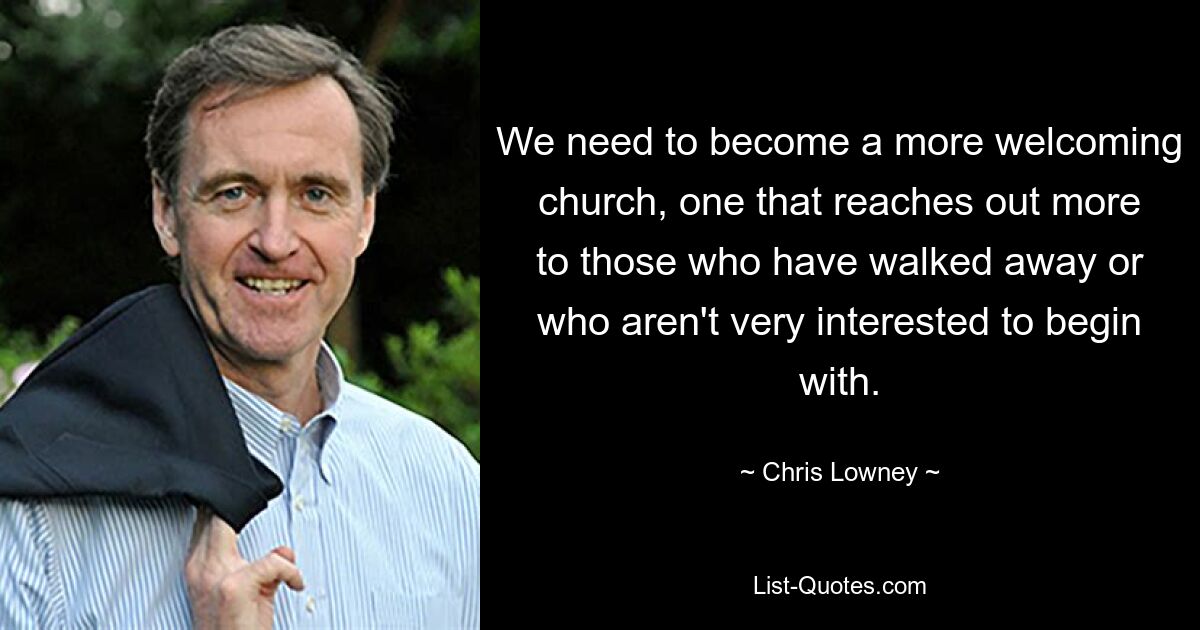 We need to become a more welcoming church, one that reaches out more to those who have walked away or who aren't very interested to begin with. — © Chris Lowney