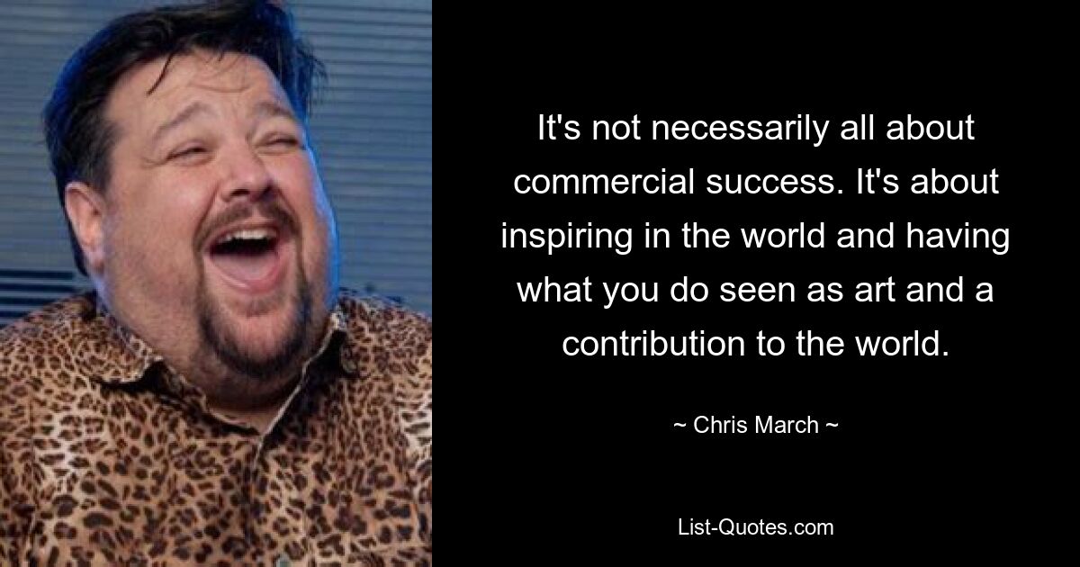 It's not necessarily all about commercial success. It's about inspiring in the world and having what you do seen as art and a contribution to the world. — © Chris March