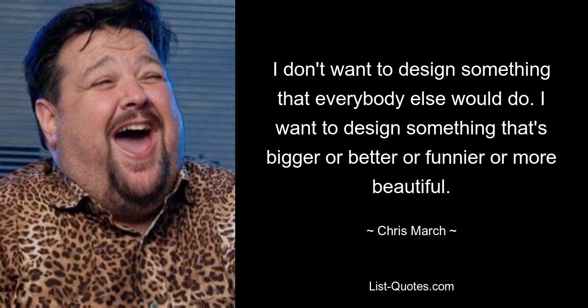 I don't want to design something that everybody else would do. I want to design something that's bigger or better or funnier or more beautiful. — © Chris March