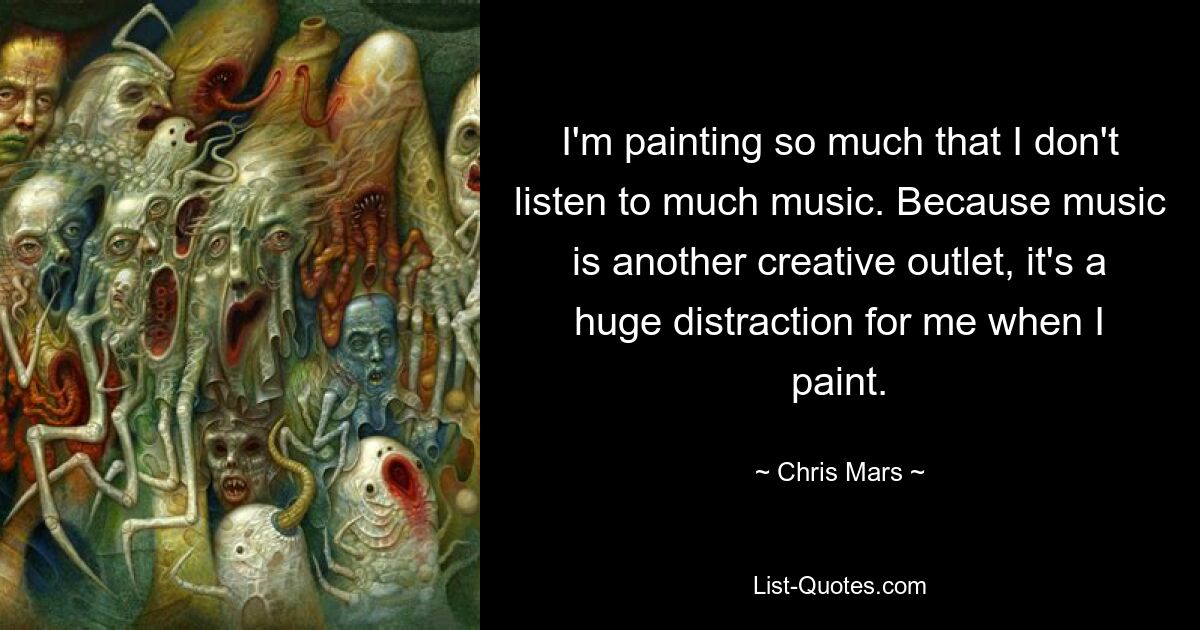 I'm painting so much that I don't listen to much music. Because music is another creative outlet, it's a huge distraction for me when I paint. — © Chris Mars