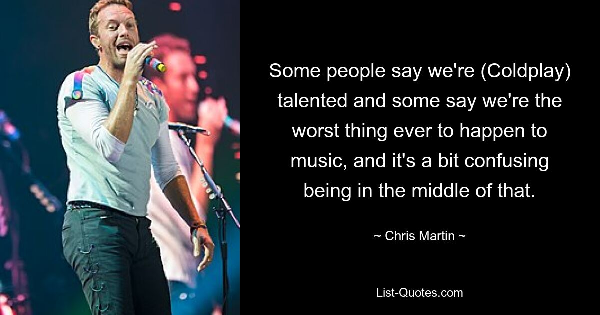 Some people say we're (Coldplay) talented and some say we're the worst thing ever to happen to music, and it's a bit confusing being in the middle of that. — © Chris Martin