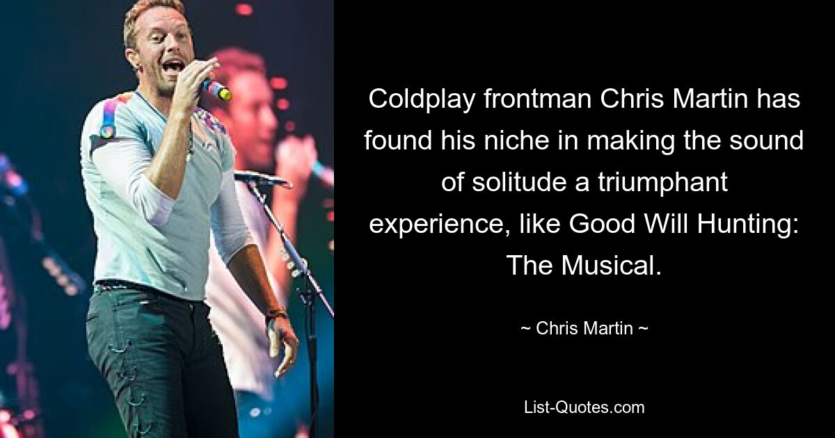 Coldplay frontman Chris Martin has found his niche in making the sound of solitude a triumphant experience, like Good Will Hunting: The Musical. — © Chris Martin