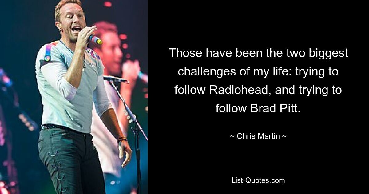 Those have been the two biggest challenges of my life: trying to follow Radiohead, and trying to follow Brad Pitt. — © Chris Martin