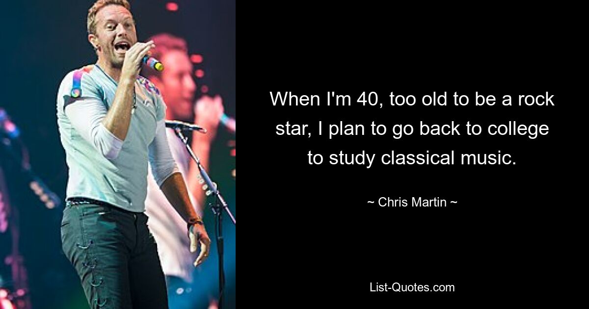 When I'm 40, too old to be a rock star, I plan to go back to college to study classical music. — © Chris Martin