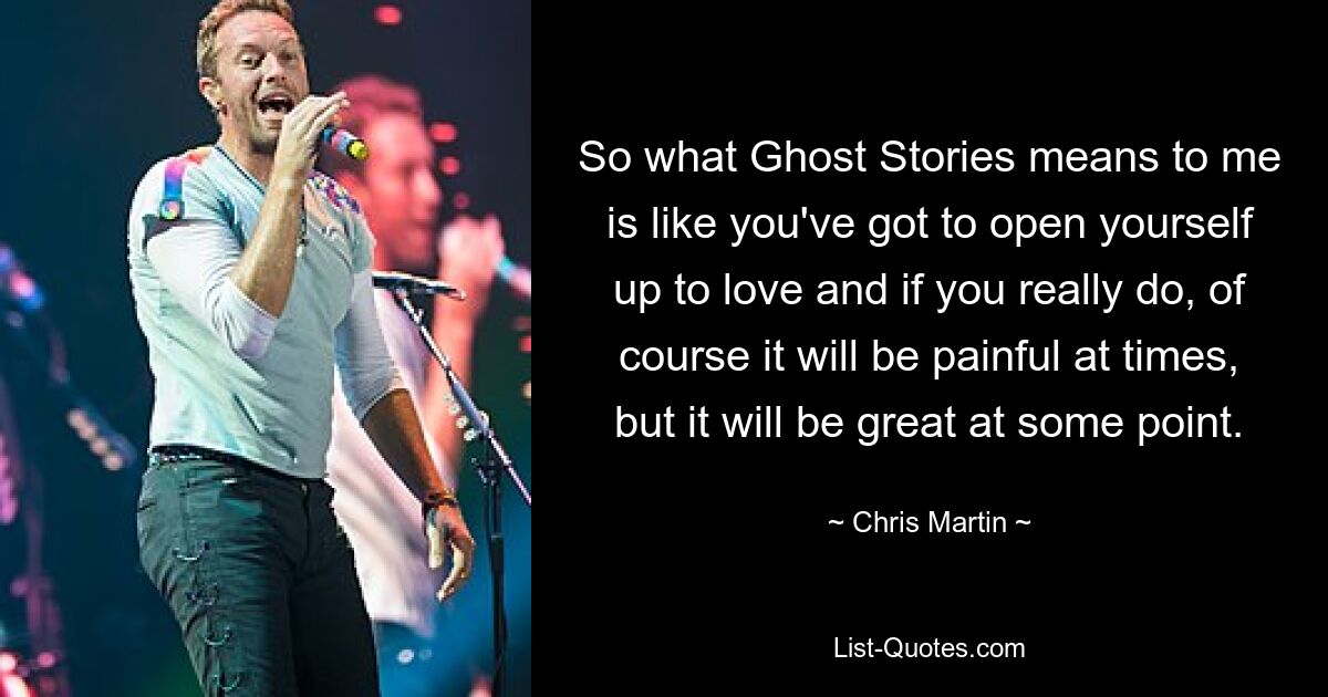 So what Ghost Stories means to me is like you've got to open yourself up to love and if you really do, of course it will be painful at times, but it will be great at some point. — © Chris Martin