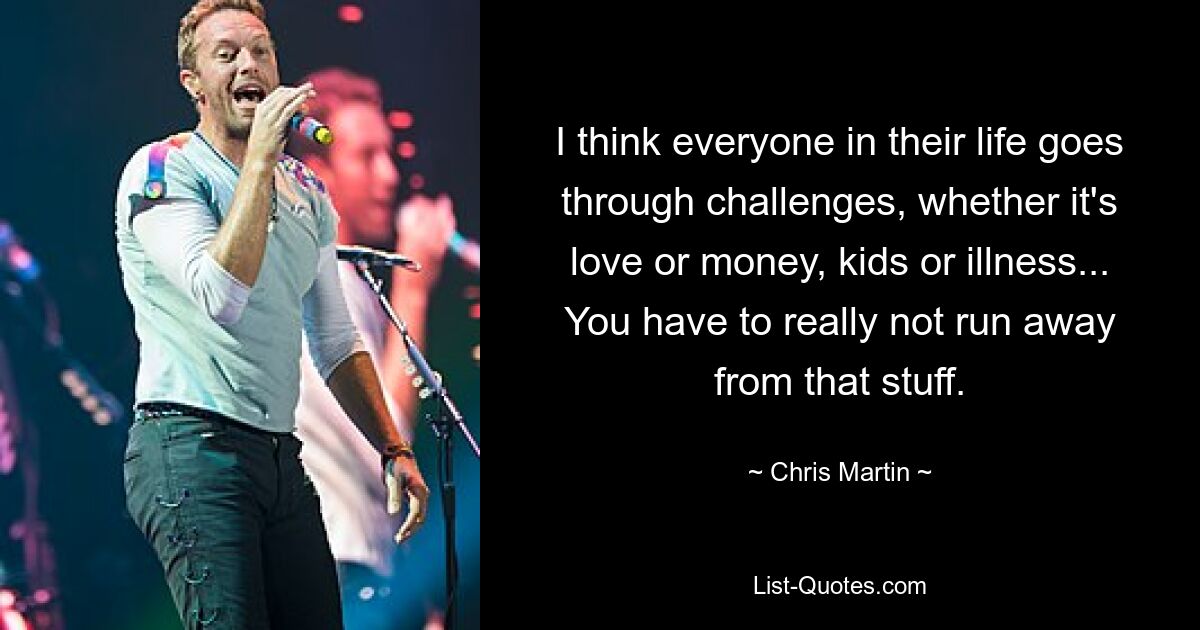 I think everyone in their life goes through challenges, whether it's love or money, kids or illness... You have to really not run away from that stuff. — © Chris Martin