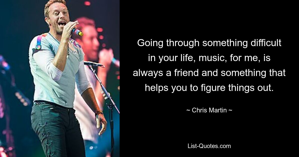 Going through something difficult in your life, music, for me, is always a friend and something that helps you to figure things out. — © Chris Martin