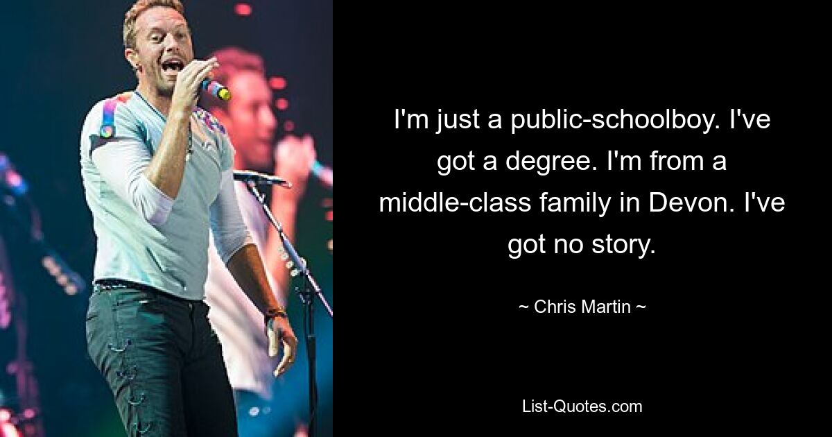 I'm just a public-schoolboy. I've got a degree. I'm from a middle-class family in Devon. I've got no story. — © Chris Martin