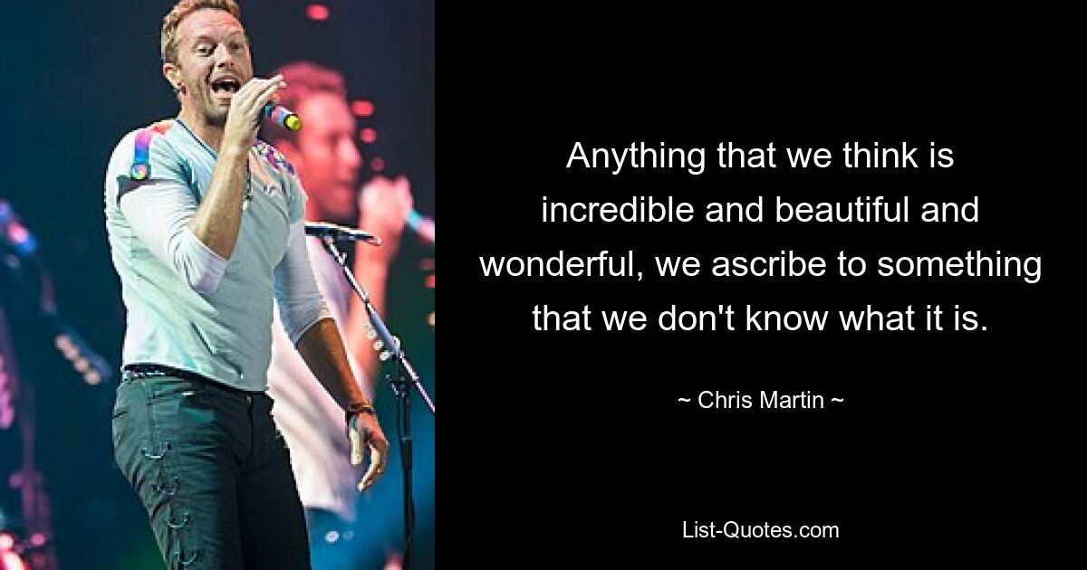 Anything that we think is incredible and beautiful and wonderful, we ascribe to something that we don't know what it is. — © Chris Martin