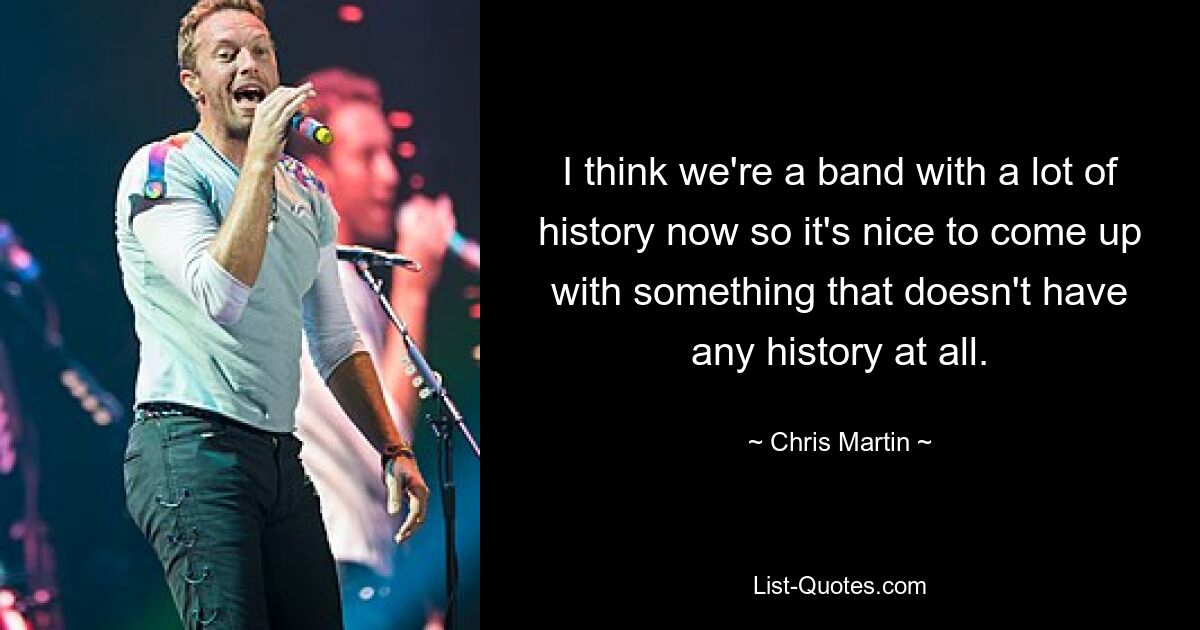 I think we're a band with a lot of history now so it's nice to come up with something that doesn't have any history at all. — © Chris Martin