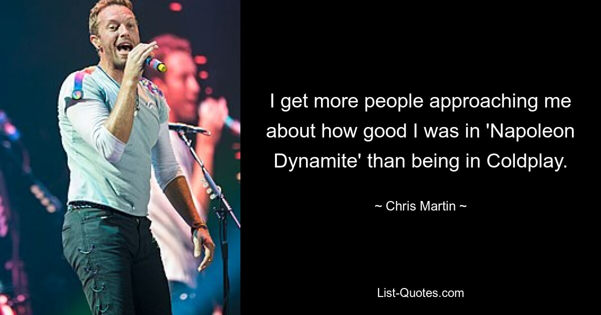 I get more people approaching me about how good I was in 'Napoleon Dynamite' than being in Coldplay. — © Chris Martin