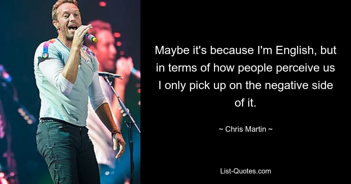 Maybe it's because I'm English, but in terms of how people perceive us I only pick up on the negative side of it. — © Chris Martin