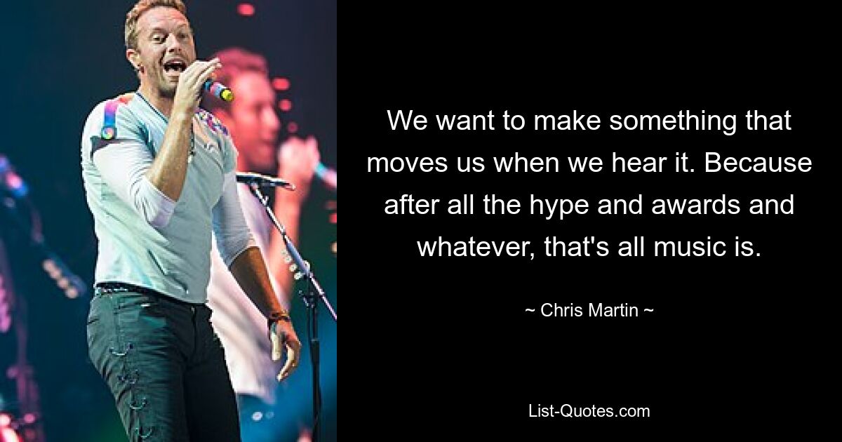 We want to make something that moves us when we hear it. Because after all the hype and awards and whatever, that's all music is. — © Chris Martin