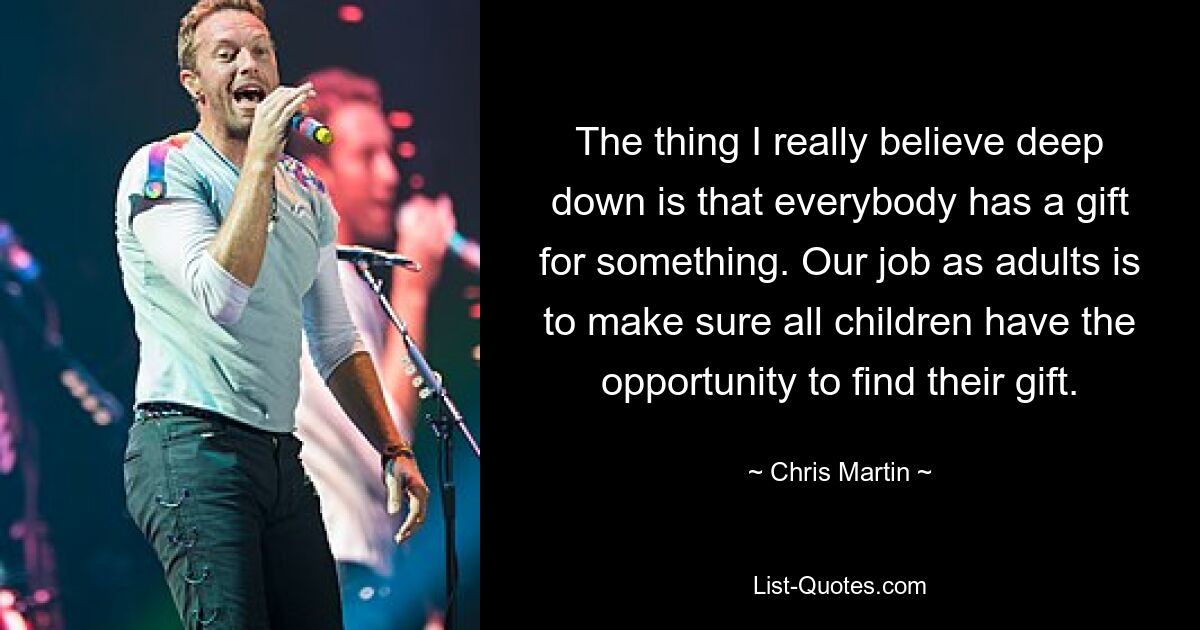 The thing I really believe deep down is that everybody has a gift for something. Our job as adults is to make sure all children have the opportunity to find their gift. — © Chris Martin