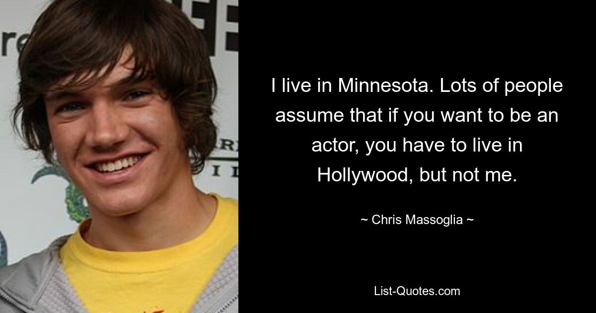 I live in Minnesota. Lots of people assume that if you want to be an actor, you have to live in Hollywood, but not me. — © Chris Massoglia