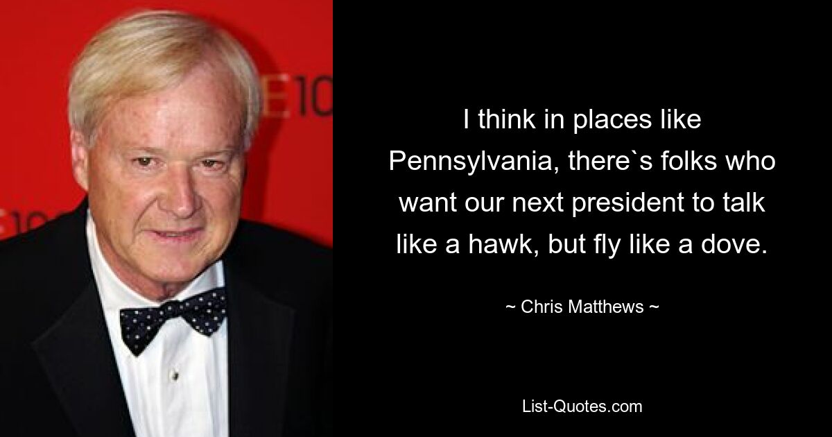 I think in places like Pennsylvania, there`s folks who want our next president to talk like a hawk, but fly like a dove. — © Chris Matthews