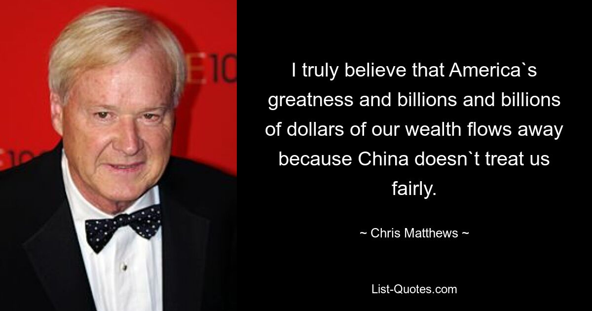 I truly believe that America`s greatness and billions and billions of dollars of our wealth flows away because China doesn`t treat us fairly. — © Chris Matthews