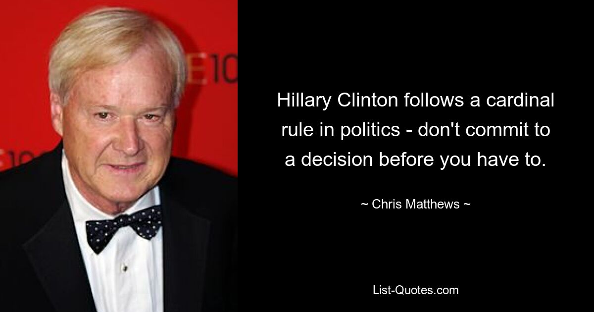 Hillary Clinton follows a cardinal rule in politics - don't commit to a decision before you have to. — © Chris Matthews