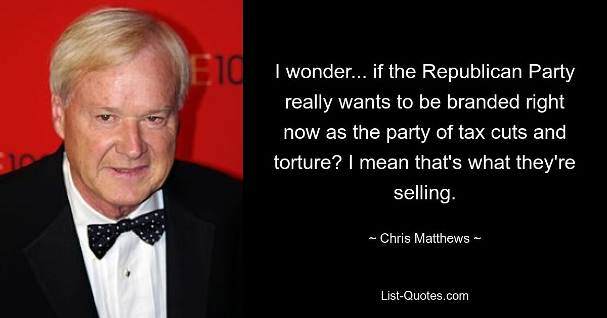 I wonder... if the Republican Party really wants to be branded right now as the party of tax cuts and torture? I mean that's what they're selling. — © Chris Matthews