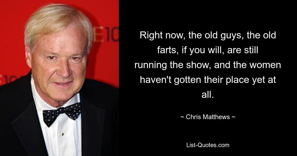 Right now, the old guys, the old farts, if you will, are still running the show, and the women haven't gotten their place yet at all. — © Chris Matthews