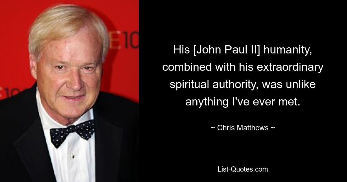 His [John Paul II] humanity, combined with his extraordinary spiritual authority, was unlike anything I've ever met. — © Chris Matthews