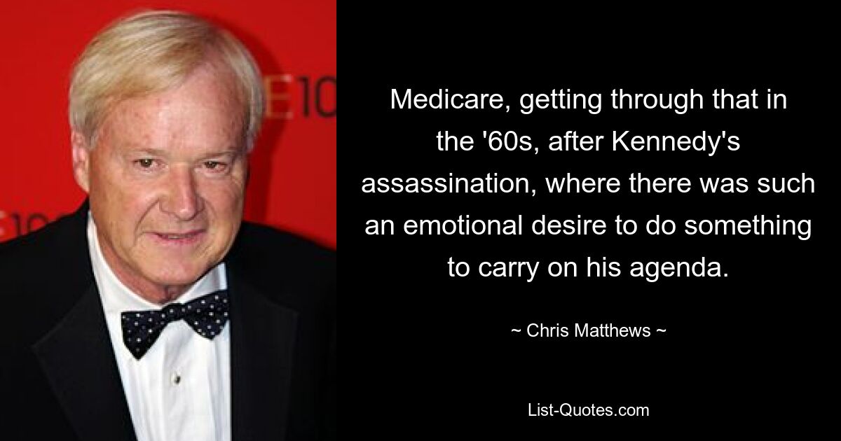 Medicare, getting through that in the '60s, after Kennedy's assassination, where there was such an emotional desire to do something to carry on his agenda. — © Chris Matthews