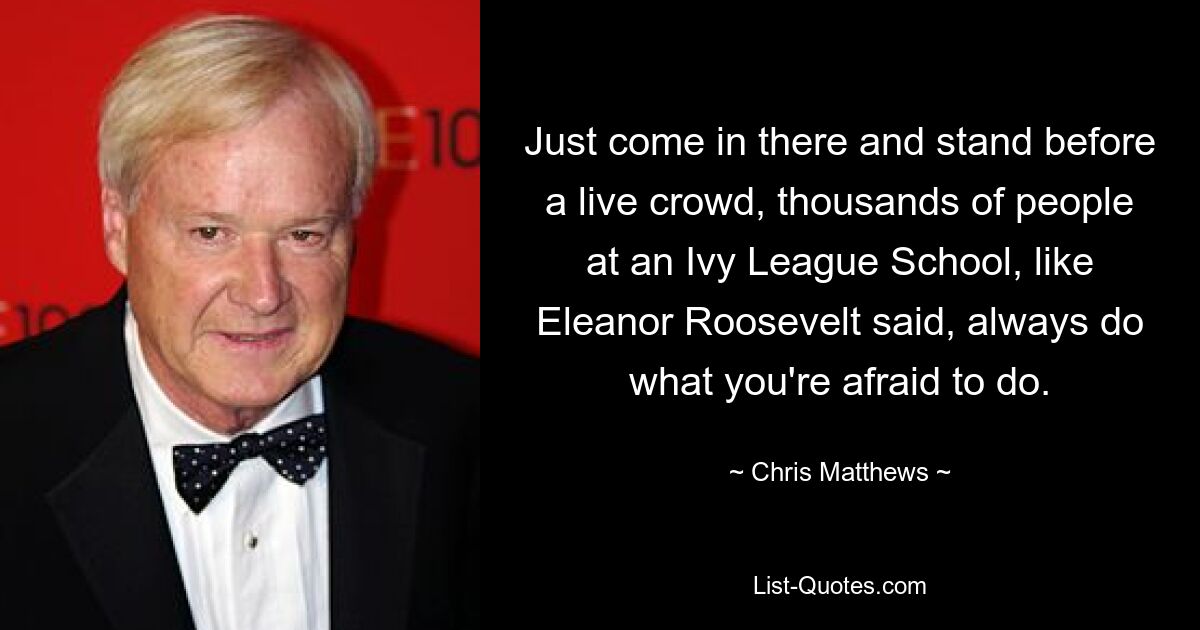 Just come in there and stand before a live crowd, thousands of people at an Ivy League School, like Eleanor Roosevelt said, always do what you're afraid to do. — © Chris Matthews