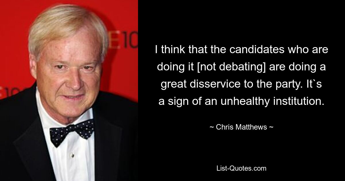 I think that the candidates who are doing it [not debating] are doing a great disservice to the party. It`s a sign of an unhealthy institution. — © Chris Matthews