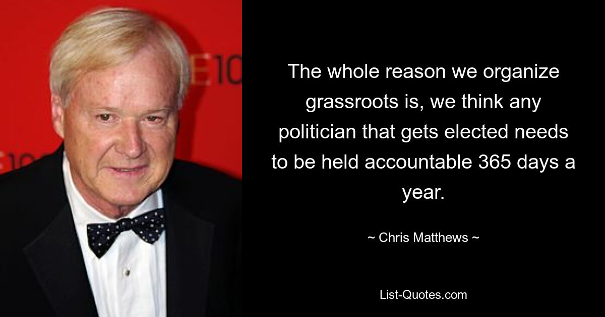 The whole reason we organize grassroots is, we think any politician that gets elected needs to be held accountable 365 days a year. — © Chris Matthews