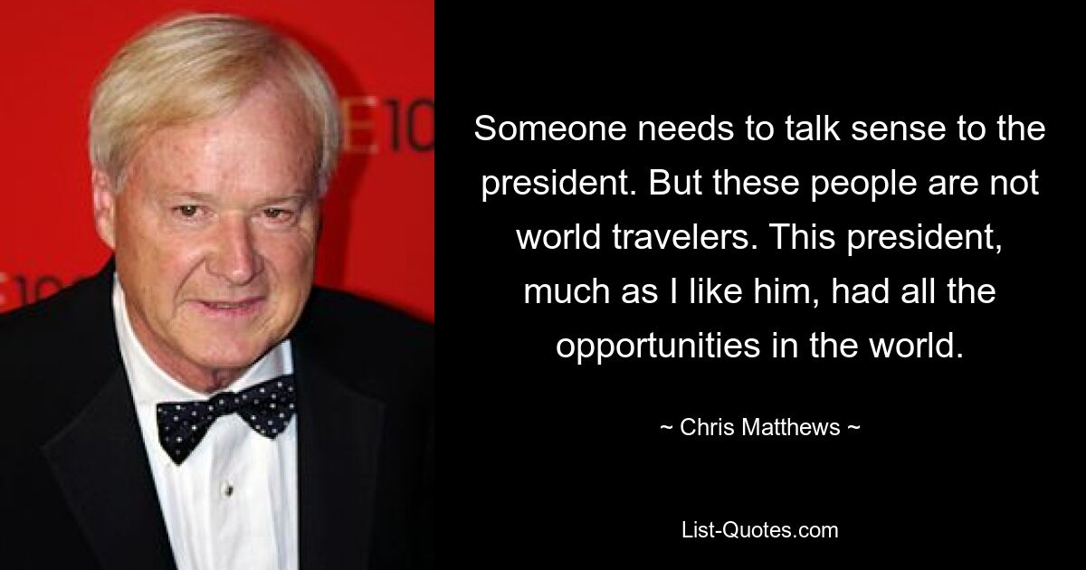 Someone needs to talk sense to the president. But these people are not world travelers. This president, much as I like him, had all the opportunities in the world. — © Chris Matthews