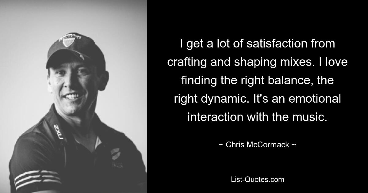 I get a lot of satisfaction from crafting and shaping mixes. I love finding the right balance, the right dynamic. It's an emotional interaction with the music. — © Chris McCormack