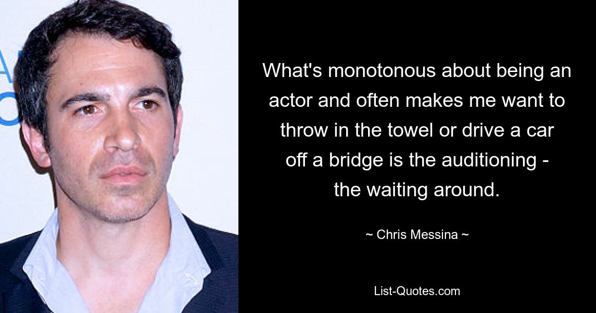 What's monotonous about being an actor and often makes me want to throw in the towel or drive a car off a bridge is the auditioning - the waiting around. — © Chris Messina