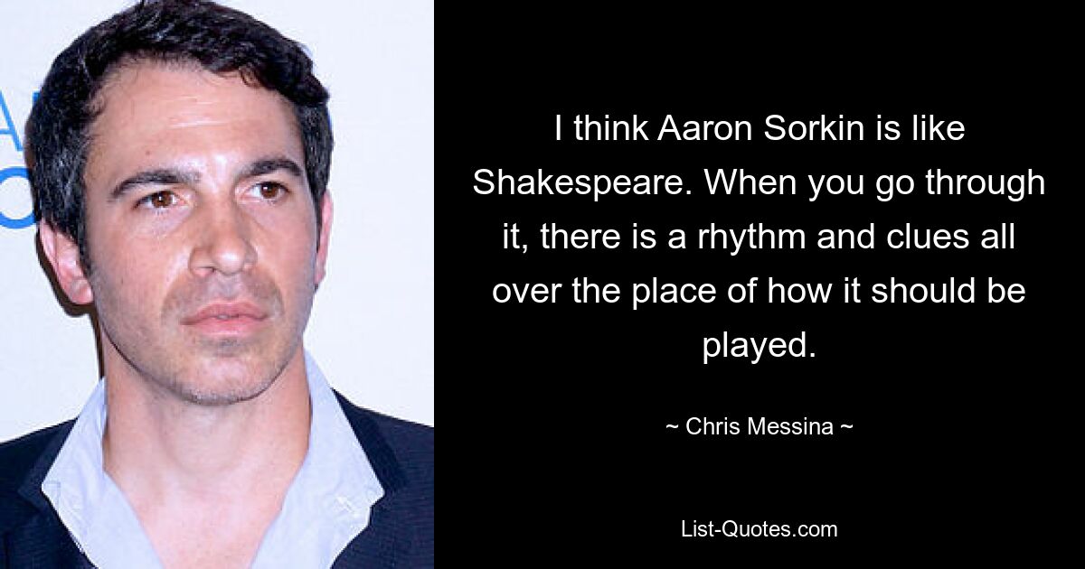 I think Aaron Sorkin is like Shakespeare. When you go through it, there is a rhythm and clues all over the place of how it should be played. — © Chris Messina