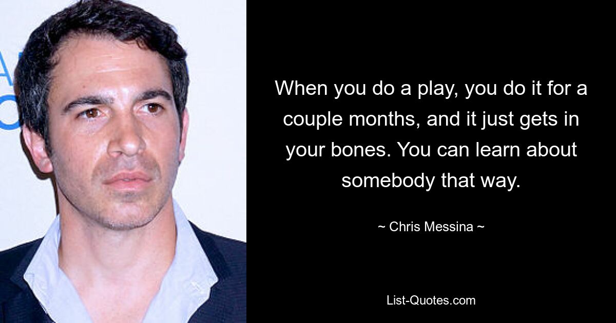 When you do a play, you do it for a couple months, and it just gets in your bones. You can learn about somebody that way. — © Chris Messina